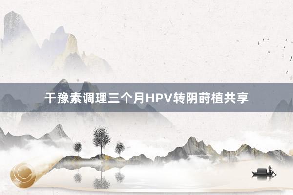 干豫素调理三个月HPV转阴莳植共享