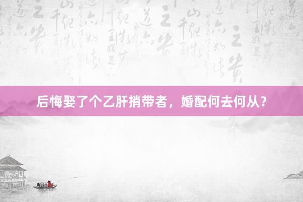 后悔娶了个乙肝捎带者，婚配何去何从？