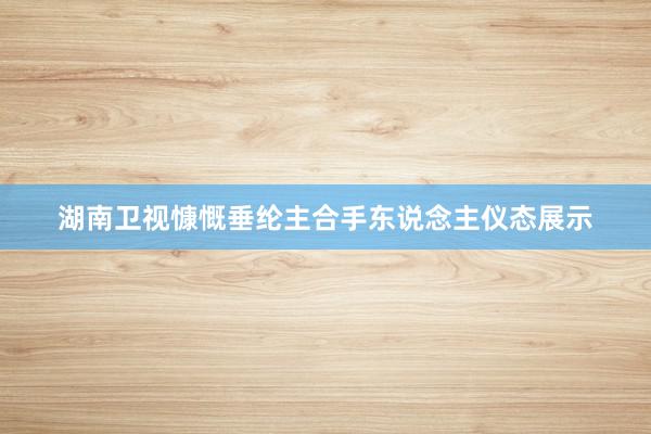 湖南卫视慷慨垂纶主合手东说念主仪态展示